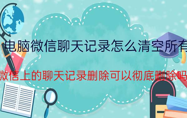 电脑微信聊天记录怎么清空所有 微信上的聊天记录删除可以彻底删除吗？